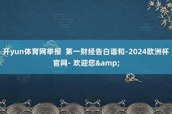 开yun体育网举报  第一财经告白谐和-2024欧洲杯官网- 欢迎您&