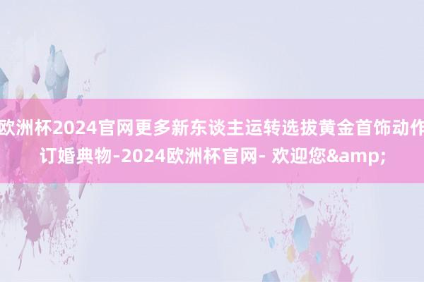 欧洲杯2024官网更多新东谈主运转选拔黄金首饰动作订婚典物-2024欧洲杯官网- 欢迎您&