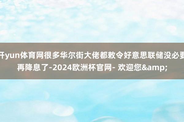 开yun体育网很多华尔街大佬都敕令好意思联储没必要再降息了-2024欧洲杯官网- 欢迎您&