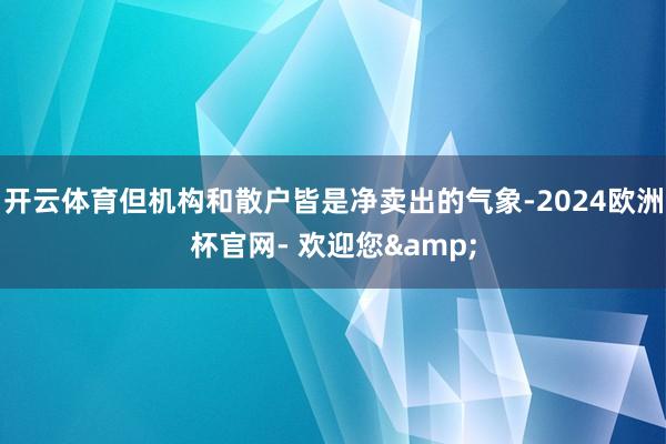 开云体育但机构和散户皆是净卖出的气象-2024欧洲杯官网- 欢迎您&