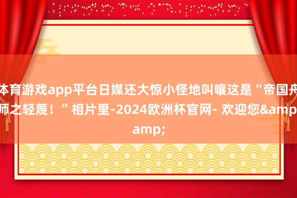 体育游戏app平台日媒还大惊小怪地叫嚷这是“帝国舟师之轻蔑！”相片里-2024欧洲杯官网- 欢迎您&