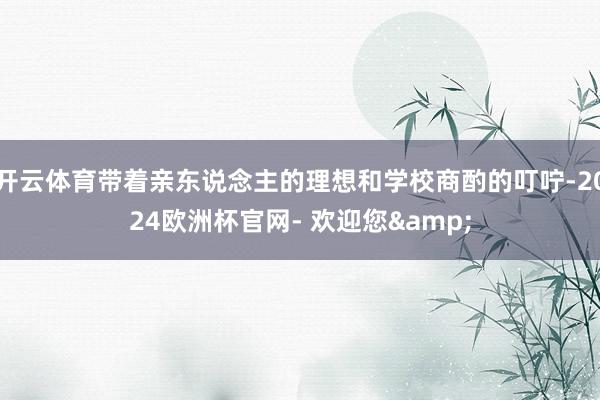 开云体育带着亲东说念主的理想和学校商酌的叮咛-2024欧洲杯官网- 欢迎您&