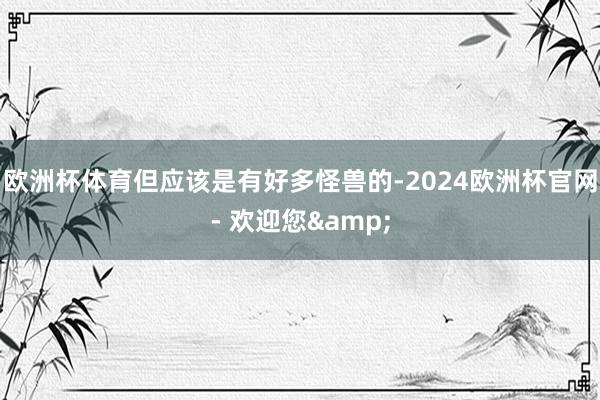 欧洲杯体育但应该是有好多怪兽的-2024欧洲杯官网- 欢迎您&