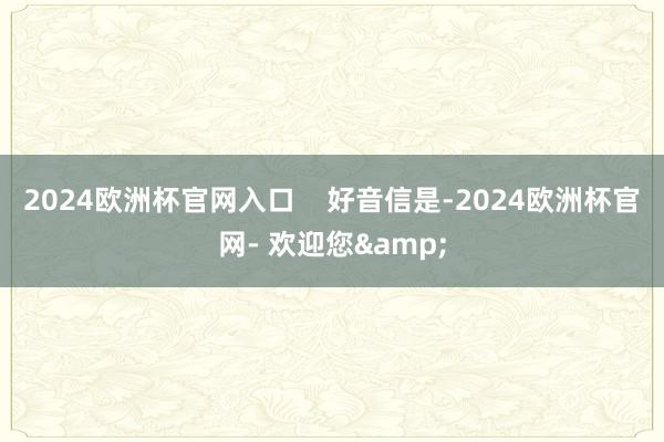 2024欧洲杯官网入口    　　好音信是-2024欧洲杯官网- 欢迎您&