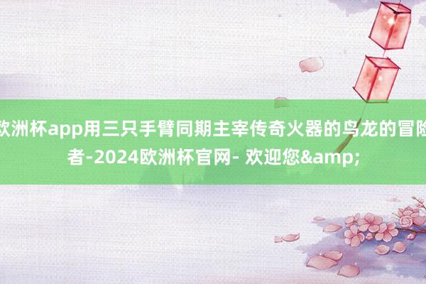 欧洲杯app用三只手臂同期主宰传奇火器的鸟龙的冒险者-2024欧洲杯官网- 欢迎您&