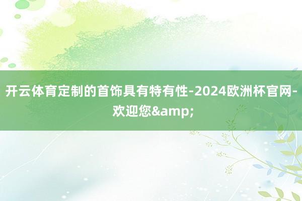 开云体育定制的首饰具有特有性-2024欧洲杯官网- 欢迎您&