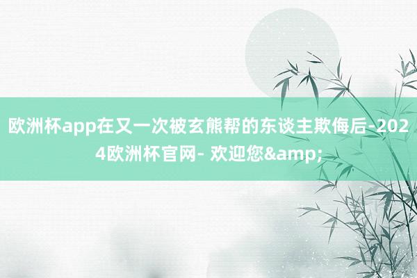 欧洲杯app在又一次被玄熊帮的东谈主欺侮后-2024欧洲杯官网- 欢迎您&