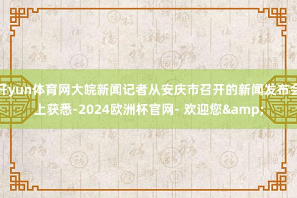 开yun体育网大皖新闻记者从安庆市召开的新闻发布会上获悉-2024欧洲杯官网- 欢迎您&