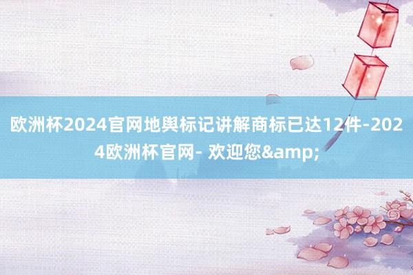 欧洲杯2024官网地舆标记讲解商标已达12件-2024欧洲杯官网- 欢迎您&