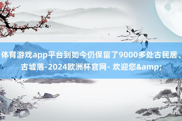 体育游戏app平台到如今仍保留了9000多处古民居、古墟落-2024欧洲杯官网- 欢迎您&