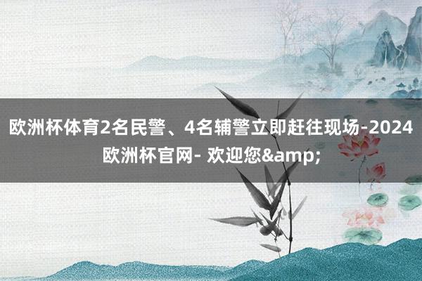 欧洲杯体育2名民警、4名辅警立即赶往现场-2024欧洲杯官网- 欢迎您&