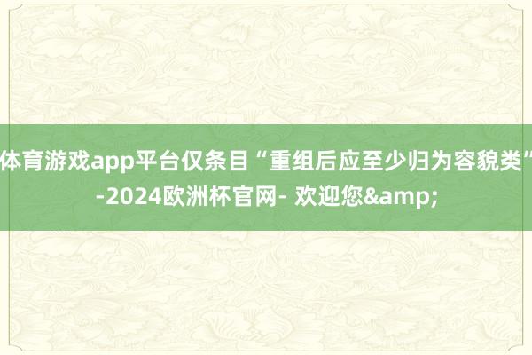 体育游戏app平台仅条目“重组后应至少归为容貌类”-2024欧洲杯官网- 欢迎您&