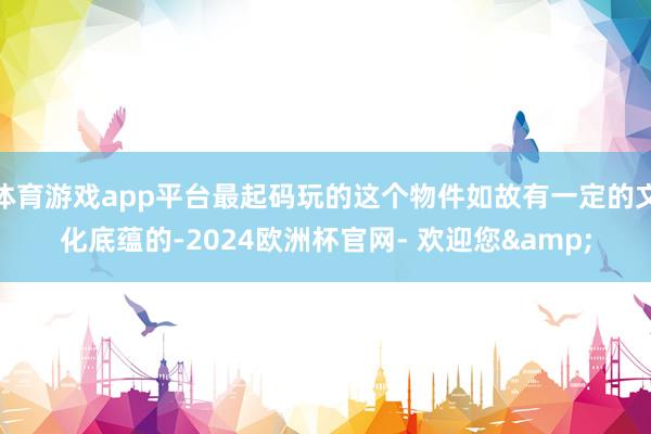 体育游戏app平台最起码玩的这个物件如故有一定的文化底蕴的-2024欧洲杯官网- 欢迎您&