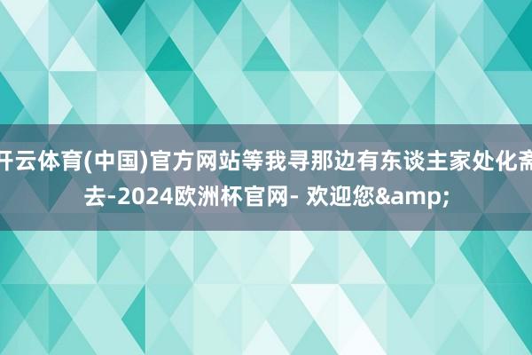 开云体育(中国)官方网站等我寻那边有东谈主家处化斋去-2024欧洲杯官网- 欢迎您&