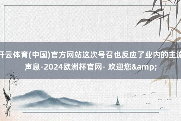 开云体育(中国)官方网站这次号召也反应了业内的主流声息-2024欧洲杯官网- 欢迎您&