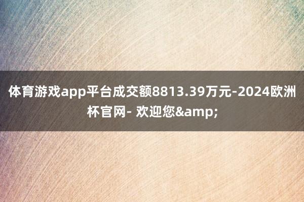 体育游戏app平台成交额8813.39万元-2024欧洲杯官网- 欢迎您&