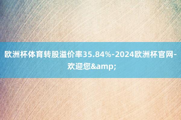 欧洲杯体育转股溢价率35.84%-2024欧洲杯官网- 欢迎您&