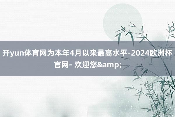 开yun体育网为本年4月以来最高水平-2024欧洲杯官网- 欢迎您&