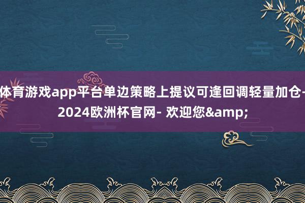 体育游戏app平台单边策略上提议可逢回调轻量加仓-2024欧洲杯官网- 欢迎您&