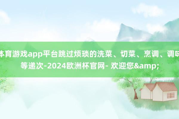 体育游戏app平台跳过烦琐的洗菜、切菜、烹调、调味等递次-2024欧洲杯官网- 欢迎您&