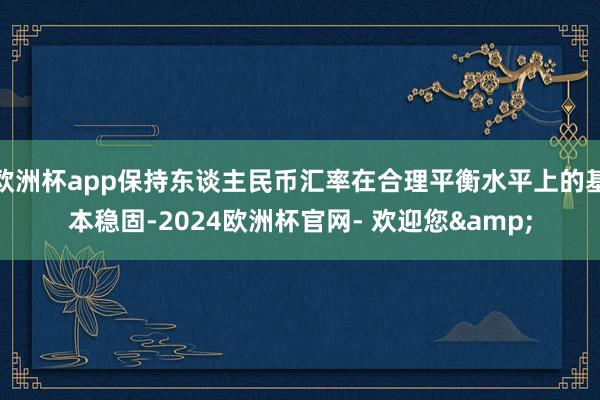 欧洲杯app保持东谈主民币汇率在合理平衡水平上的基本稳固-2024欧洲杯官网- 欢迎您&