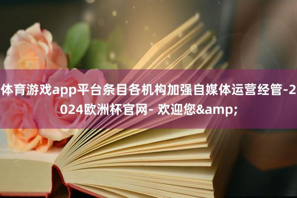 体育游戏app平台条目各机构加强自媒体运营经管-2024欧洲杯官网- 欢迎您&