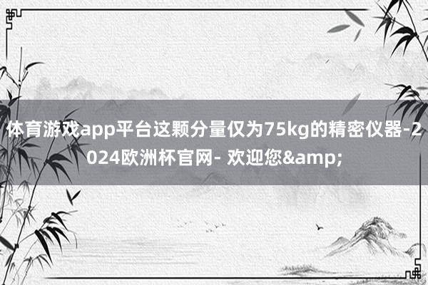 体育游戏app平台这颗分量仅为75kg的精密仪器-2024欧洲杯官网- 欢迎您&