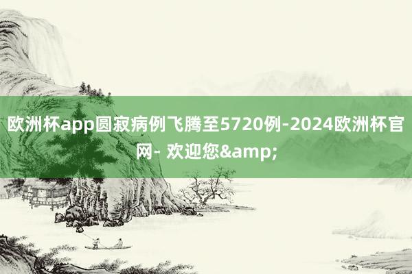 欧洲杯app圆寂病例飞腾至5720例-2024欧洲杯官网- 欢迎您&