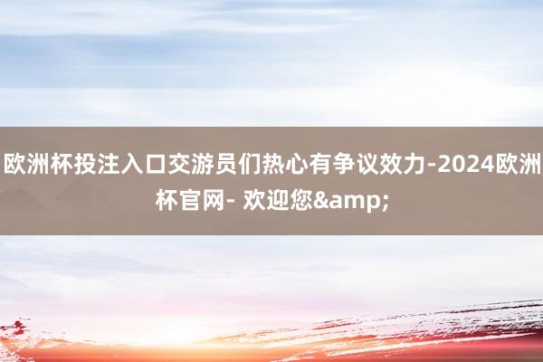 欧洲杯投注入口交游员们热心有争议效力-2024欧洲杯官网- 欢迎您&