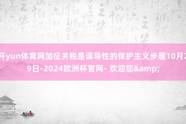 开yun体育网加征关税是误导性的保护主义步履10月29日-2024欧洲杯官网- 欢迎您&