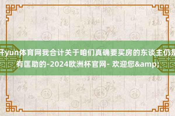 开yun体育网我合计关于咱们真确要买房的东谈主仍是有匡助的-2024欧洲杯官网- 欢迎您&