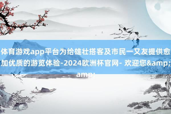 体育游戏app平台为给雄壮搭客及市民一又友提供愈加优质的游览体验-2024欧洲杯官网- 欢迎您&