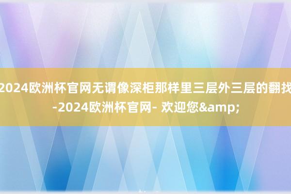 2024欧洲杯官网无谓像深柜那样里三层外三层的翻找-2024欧洲杯官网- 欢迎您&