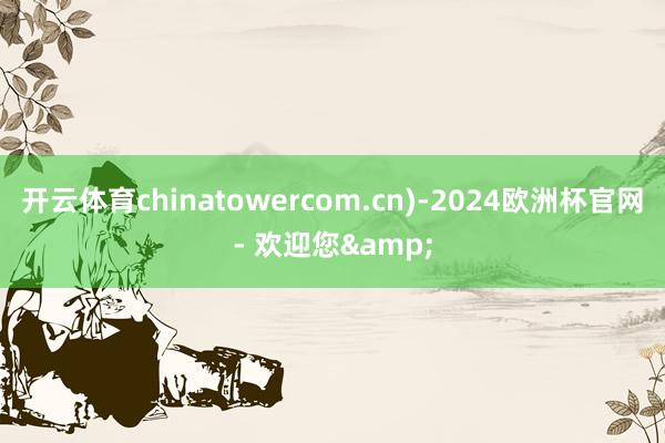 开云体育chinatowercom.cn)-2024欧洲杯官网- 欢迎您&