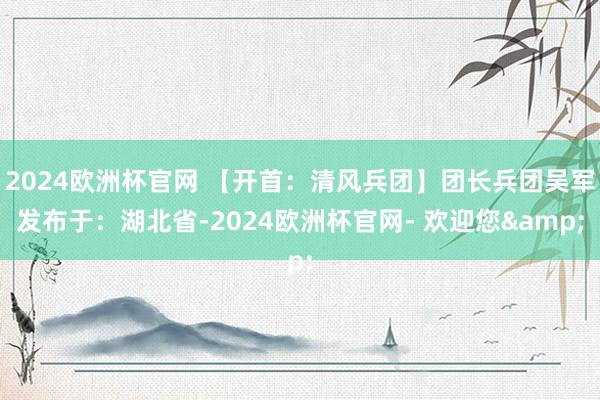 2024欧洲杯官网 【开首：清风兵团】团长兵团吴军发布于：湖北省-2024欧洲杯官网- 欢迎您&