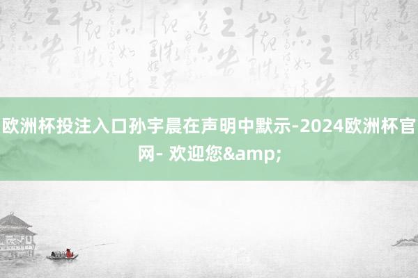 欧洲杯投注入口　　孙宇晨在声明中默示-2024欧洲杯官网- 欢迎您&