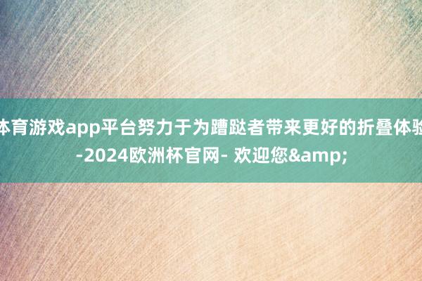 体育游戏app平台努力于为蹧跶者带来更好的折叠体验-2024欧洲杯官网- 欢迎您&