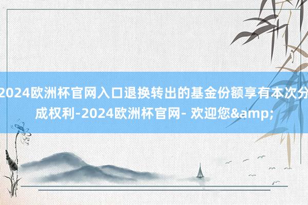 2024欧洲杯官网入口退换转出的基金份额享有本次分成权利-2024欧洲杯官网- 欢迎您&