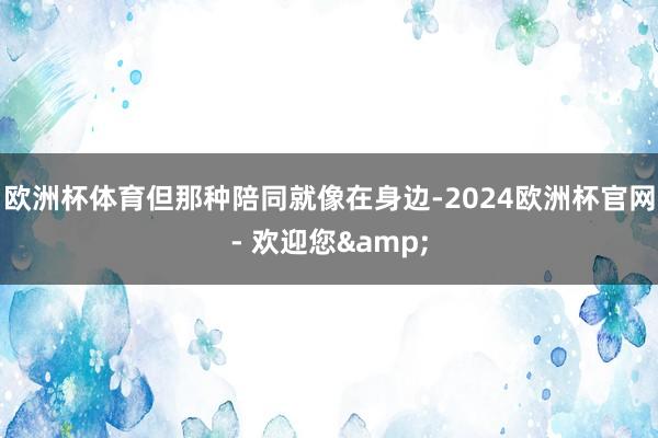 欧洲杯体育但那种陪同就像在身边-2024欧洲杯官网- 欢迎您&