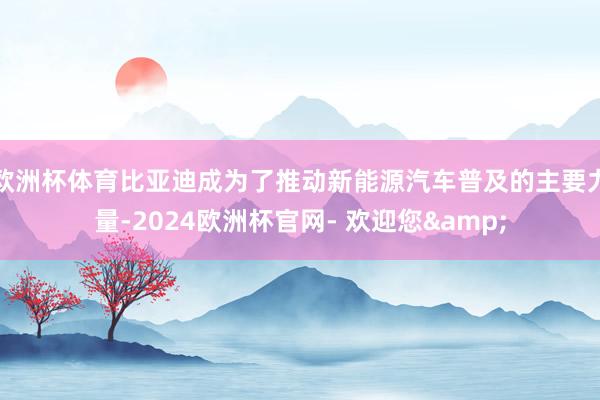 欧洲杯体育比亚迪成为了推动新能源汽车普及的主要力量-2024欧洲杯官网- 欢迎您&