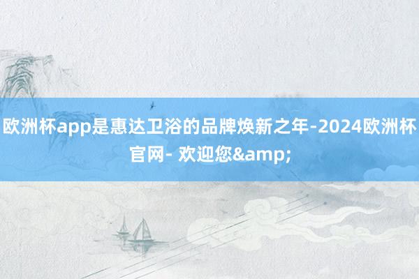 欧洲杯app是惠达卫浴的品牌焕新之年-2024欧洲杯官网- 欢迎您&