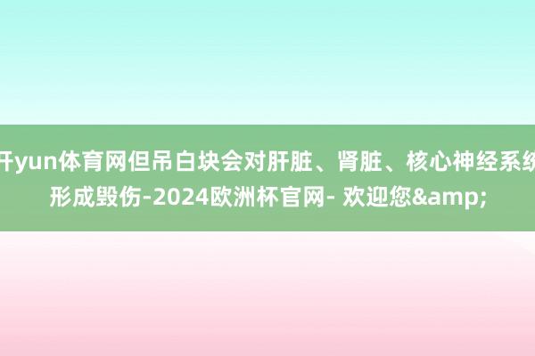 开yun体育网但吊白块会对肝脏、肾脏、核心神经系统形成毁伤-2024欧洲杯官网- 欢迎您&