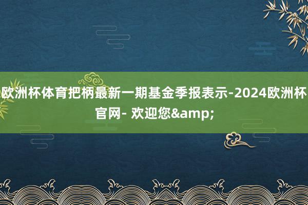 欧洲杯体育把柄最新一期基金季报表示-2024欧洲杯官网- 欢迎您&