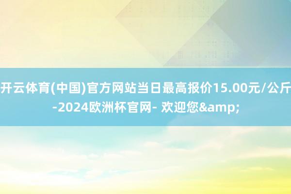 开云体育(中国)官方网站当日最高报价15.00元/公斤-2024欧洲杯官网- 欢迎您&