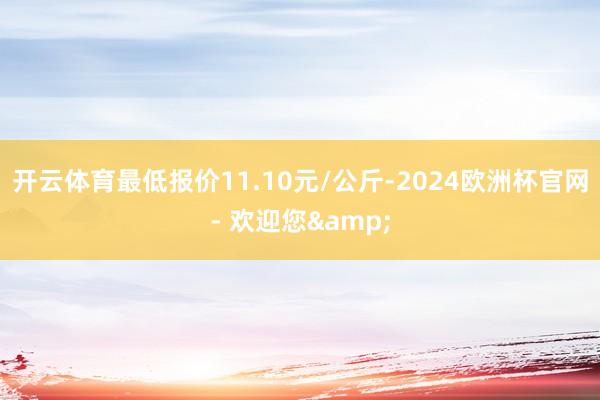 开云体育最低报价11.10元/公斤-2024欧洲杯官网- 欢迎您&