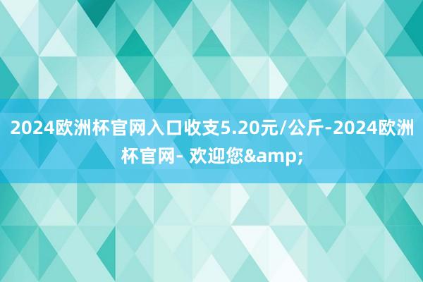 2024欧洲杯官网入口收支5.20元/公斤-2024欧洲杯官网- 欢迎您&