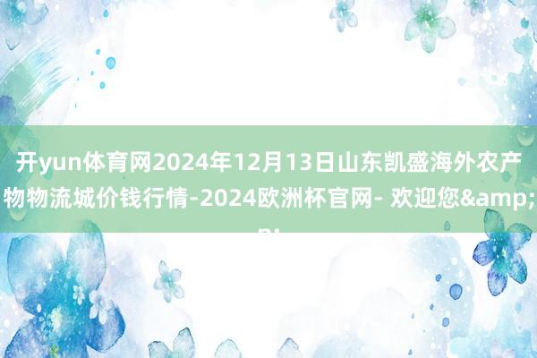 开yun体育网2024年12月13日山东凯盛海外农产物物流城价钱行情-2024欧洲杯官网- 欢迎您&