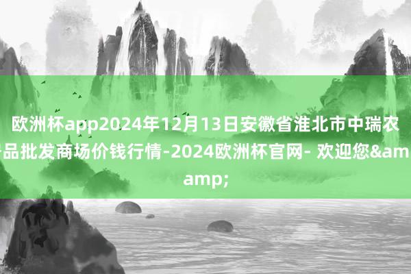 欧洲杯app2024年12月13日安徽省淮北市中瑞农居品批发商场价钱行情-2024欧洲杯官网- 欢迎您&