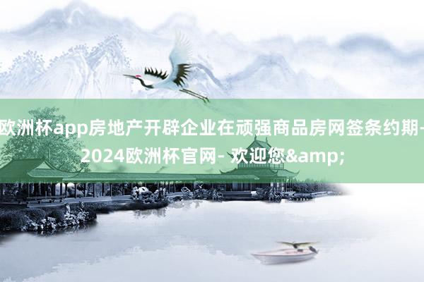 欧洲杯app房地产开辟企业在顽强商品房网签条约期-2024欧洲杯官网- 欢迎您&