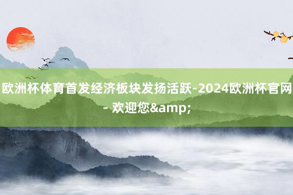 欧洲杯体育首发经济板块发扬活跃-2024欧洲杯官网- 欢迎您&